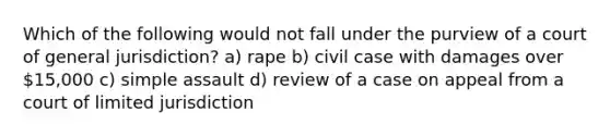 Which of the following would not fall under the purview of a court of general jurisdiction? a) rape b) civil case with damages over 15,000 c) simple assault d) review of a case on appeal from a court of limited jurisdiction