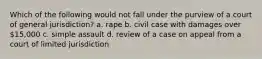 Which of the following would not fall under the purview of a court of general jurisdiction? a. rape b. civil case with damages over 15,000 c. simple assault d. review of a case on appeal from a court of limited jurisdiction