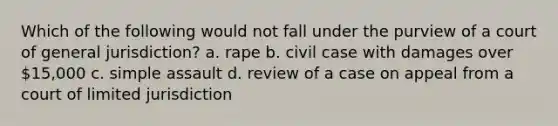 Which of the following would not fall under the purview of a court of general jurisdiction? a. rape b. civil case with damages over 15,000 c. simple assault d. review of a case on appeal from a court of limited jurisdiction