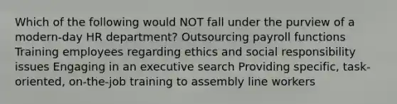 Which of the following would NOT fall under the purview of a modern-day HR department? Outsourcing payroll functions Training employees regarding ethics and social responsibility issues Engaging in an executive search Providing specific, task-oriented, on-the-job training to assembly line workers