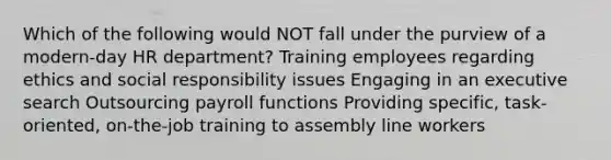 Which of the following would NOT fall under the purview of a modern-day HR department? Training employees regarding ethics and social responsibility issues Engaging in an executive search Outsourcing payroll functions Providing specific, task-oriented, on-the-job training to assembly line workers