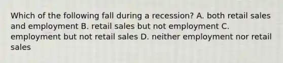 Which of the following fall during a recession? A. both retail sales and employment B. retail sales but not employment C. employment but not retail sales D. neither employment nor retail sales