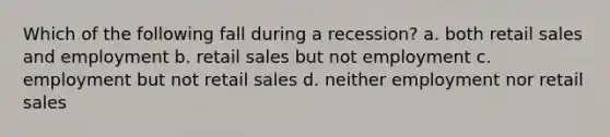 Which of the following fall during a recession? a. both retail sales and employment b. retail sales but not employment c. employment but not retail sales d. neither employment nor retail sales