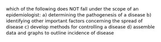 which of the following does NOT fall under the scope of an epidemiologist: a) determining the pathogenesis of a disease b) identifying other important factors concerning the spread of disease c) develop methods for controlling a disease d) assemble data and graphs to outline incidence of disease