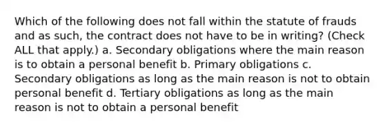 Which of the following does not fall within the statute of frauds and as such, the contract does not have to be in writing? (Check ALL that apply.) a. Secondary obligations where the main reason is to obtain a personal benefit b. Primary obligations c. Secondary obligations as long as the main reason is not to obtain personal benefit d. Tertiary obligations as long as the main reason is not to obtain a personal benefit