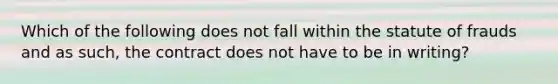 Which of the following does not fall within the statute of frauds and as such, the contract does not have to be in writing?