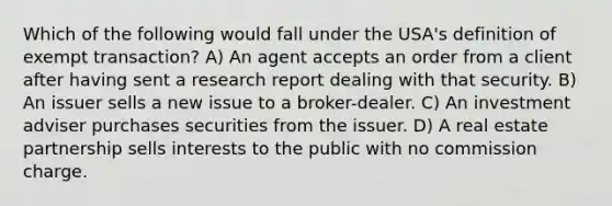 Which of the following would fall under the USA's definition of exempt transaction? A) An agent accepts an order from a client after having sent a research report dealing with that security. B) An issuer sells a new issue to a broker-dealer. C) An investment adviser purchases securities from the issuer. D) A real estate partnership sells interests to the public with no commission charge.