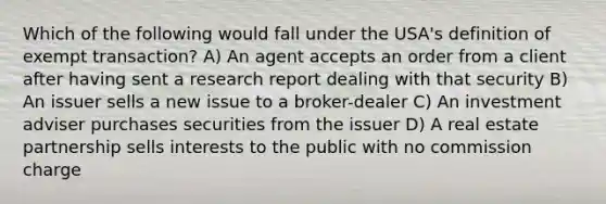 Which of the following would fall under the USA's definition of exempt transaction? A) An agent accepts an order from a client after having sent a research report dealing with that security B) An issuer sells a new issue to a broker-dealer C) An investment adviser purchases securities from the issuer D) A real estate partnership sells interests to the public with no commission charge