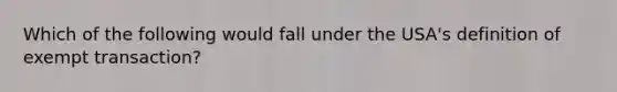 Which of the following would fall under the USA's definition of exempt transaction?