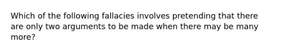 Which of the following fallacies involves pretending that there are only two arguments to be made when there may be many more?