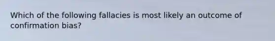 Which of the following fallacies is most likely an outcome of confirmation bias?