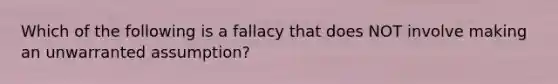 Which of the following is a fallacy that does NOT involve making an unwarranted assumption?