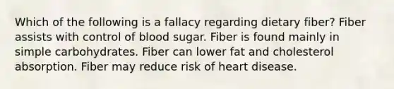 Which of the following is a fallacy regarding dietary fiber? Fiber assists with control of blood sugar. Fiber is found mainly in simple carbohydrates. Fiber can lower fat and cholesterol absorption. Fiber may reduce risk of heart disease.