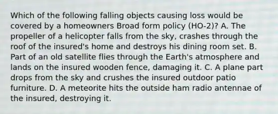 Which of the following falling objects causing loss would be covered by a homeowners Broad form policy (HO-2)? A. The propeller of a helicopter falls from the sky, crashes through the roof of the insured's home and destroys his dining room set. B. Part of an old satellite flies through the <a href='https://www.questionai.com/knowledge/kRonPjS5DU-earths-atmosphere' class='anchor-knowledge'>earth's atmosphere</a> and lands on the insured wooden fence, damaging it. C. A plane part drops from the sky and crushes the insured outdoor patio furniture. D. A meteorite hits the outside ham radio antennae of the insured, destroying it.