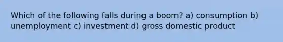 Which of the following falls during a boom? a) consumption b) unemployment c) investment d) gross domestic product