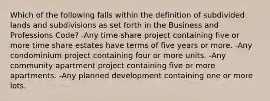 Which of the following falls within the definition of subdivided lands and subdivisions as set forth in the Business and Professions Code? -Any time-share project containing five or more time share estates have terms of five years or more. -Any condominium project containing four or more units. -Any community apartment project containing five or more apartments. -Any planned development containing one or more lots.