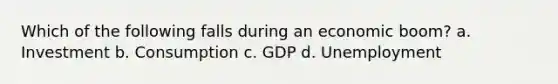 Which of the following falls during an economic boom? a. Investment b. Consumption c. GDP d. Unemployment