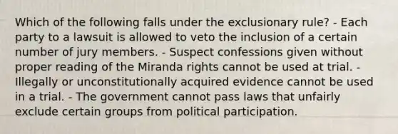 Which of the following falls under the exclusionary rule? - Each party to a lawsuit is allowed to veto the inclusion of a certain number of jury members. - Suspect confessions given without proper reading of the Miranda rights cannot be used at trial. - Illegally or unconstitutionally acquired evidence cannot be used in a trial. - The government cannot pass laws that unfairly exclude certain groups from political participation.