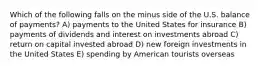 Which of the following falls on the minus side of the U.S. balance of payments? A) payments to the United States for insurance B) payments of dividends and interest on investments abroad C) return on capital invested abroad D) new foreign investments in the United States E) spending by American tourists overseas