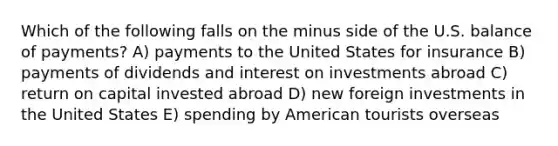 Which of the following falls on the minus side of the U.S. balance of payments? A) payments to the United States for insurance B) payments of dividends and interest on investments abroad C) return on capital invested abroad D) new foreign investments in the United States E) spending by American tourists overseas