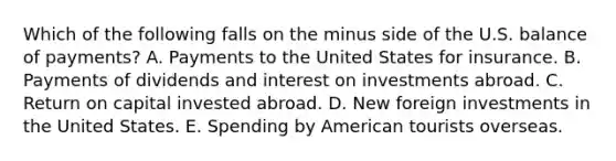 Which of the following falls on the minus side of the U.S. balance of payments? A. Payments to the United States for insurance. B. Payments of dividends and interest on investments abroad. C. Return on capital invested abroad. D. New foreign investments in the United States. E. Spending by American tourists overseas.