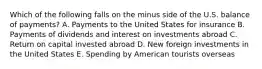 Which of the following falls on the minus side of the U.S. balance of payments? A. Payments to the United States for insurance B. Payments of dividends and interest on investments abroad C. Return on capital invested abroad D. New foreign investments in the United States E. Spending by American tourists overseas