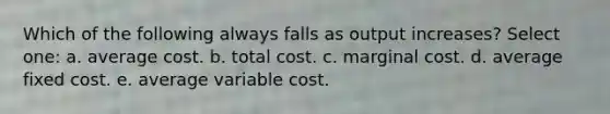 Which of the following always falls as output increases? Select one: a. average cost. b. total cost. c. marginal cost. d. average fixed cost. e. average variable cost.