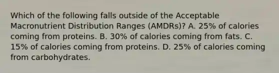 Which of the following falls outside of the Acceptable Macronutrient Distribution Ranges (AMDRs)? A. 25% of calories coming from proteins. B. 30% of calories coming from fats. C. 15% of calories coming from proteins. D. 25% of calories coming from carbohydrates.