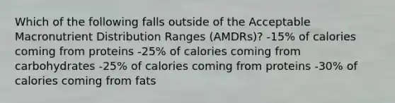 Which of the following falls outside of the Acceptable Macronutrient Distribution Ranges (AMDRs)? -15% of calories coming from proteins -25% of calories coming from carbohydrates -25% of calories coming from proteins -30% of calories coming from fats