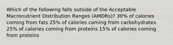 Which of the following falls outside of the Acceptable Macronutrient Distribution Ranges (AMDRs)? 30% of calories coming from fats 25% of calories coming from carbohydrates 25% of calories coming from proteins 15% of calories coming from proteins