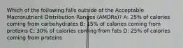 Which of the following falls outside of the Acceptable Macronutrient Distribution Ranges (AMDRs)? A: 25% of calories coming from carbohydrates B: 15% of calories coming from proteins C: 30% of calories coming from fats D: 25% of calories coming from proteins