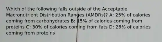 Which of the following falls outside of the Acceptable Macronutrient Distribution Ranges (AMDRs)? A: 25% of calories coming from carbohydrates B: 15% of calories coming from proteins C: 30% of calories coming from fats D: 25% of calories coming from proteins