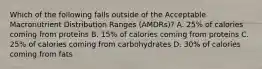 Which of the following falls outside of the Acceptable Macronutrient Distribution Ranges (AMDRs)? A. 25% of calories coming from proteins B. 15% of calories coming from proteins C. 25% of calories coming from carbohydrates D. 30% of calories coming from fats