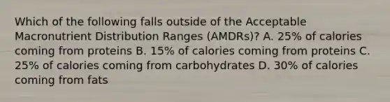 Which of the following falls outside of the Acceptable Macronutrient Distribution Ranges (AMDRs)? A. 25% of calories coming from proteins B. 15% of calories coming from proteins C. 25% of calories coming from carbohydrates D. 30% of calories coming from fats