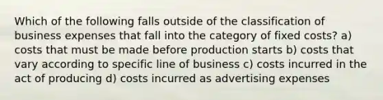 Which of the following falls outside of the classification of business expenses that fall into the category of fixed costs? a) costs that must be made before production starts b) costs that vary according to specific line of business c) costs incurred in the act of producing d) costs incurred as advertising expenses