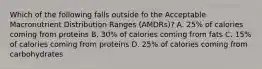 Which of the following falls outside fo the Acceptable Macronutrient Distribution Ranges (AMDRs)? A. 25% of calories coming from proteins B. 30% of calories coming from fats C. 15% of calories coming from proteins D. 25% of calories coming from carbohydrates