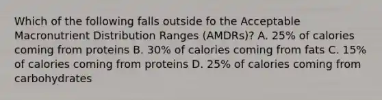 Which of the following falls outside fo the Acceptable Macronutrient Distribution Ranges (AMDRs)? A. 25% of calories coming from proteins B. 30% of calories coming from fats C. 15% of calories coming from proteins D. 25% of calories coming from carbohydrates