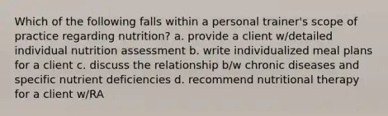 Which of the following falls within a personal trainer's scope of practice regarding nutrition? a. provide a client w/detailed individual nutrition assessment b. write individualized meal plans for a client c. discuss the relationship b/w chronic diseases and specific nutrient deficiencies d. recommend nutritional therapy for a client w/RA