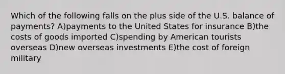 Which of the following falls on the plus side of the U.S. balance of payments? A)payments to the United States for insurance B)the costs of goods imported C)spending by American tourists overseas D)new overseas investments E)the cost of foreign military