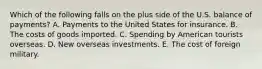 Which of the following falls on the plus side of the U.S. balance of payments? A. Payments to the United States for insurance. B. The costs of goods imported. C. Spending by American tourists overseas. D. New overseas investments. E. The cost of foreign military.