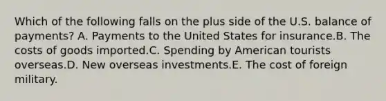 Which of the following falls on the plus side of the U.S. balance of payments? A. Payments to the United States for insurance.B. The costs of goods imported.C. Spending by American tourists overseas.D. New overseas investments.E. The cost of foreign military.