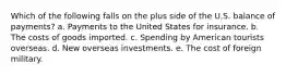 Which of the following falls on the plus side of the U.S. balance of payments? a. Payments to the United States for insurance. b. The costs of goods imported. c. Spending by American tourists overseas. d. New overseas investments. e. The cost of foreign military.