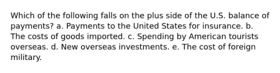 Which of the following falls on the plus side of the U.S. balance of payments? a. Payments to the United States for insurance. b. The costs of goods imported. c. Spending by American tourists overseas. d. New overseas investments. e. The cost of foreign military.