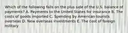 Which of the following falls on the plus side of the U.S. balance of payments? A. Payments to the United States for insurance B. The costs of goods imported C. Spending by American tourists overseas D. New overseas investments E. The cost of foreign military