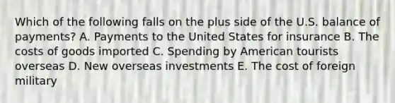 Which of the following falls on the plus side of the U.S. balance of payments? A. Payments to the United States for insurance B. The costs of goods imported C. Spending by American tourists overseas D. New overseas investments E. The cost of foreign military