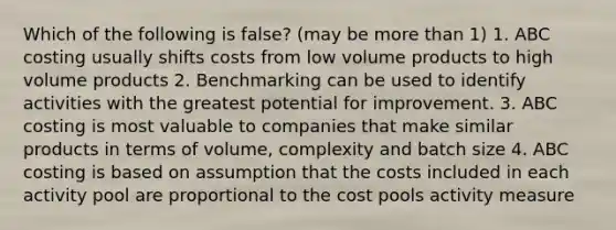 Which of the following is false? (may be more than 1) 1. ABC costing usually shifts costs from low volume products to high volume products 2. Benchmarking can be used to identify activities with the greatest potential for improvement. 3. ABC costing is most valuable to companies that make similar products in terms of volume, complexity and batch size 4. ABC costing is based on assumption that the costs included in each activity pool are proportional to the cost pools activity measure