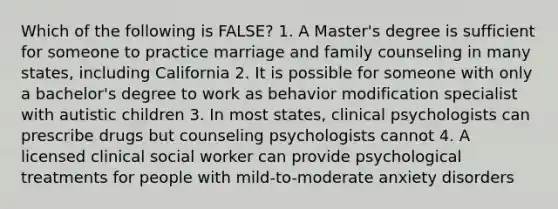 Which of the following is FALSE? 1. A Master's degree is sufficient for someone to practice marriage and family counseling in many states, including California 2. It is possible for someone with only a bachelor's degree to work as behavior modification specialist with autistic children 3. In most states, clinical psychologists can prescribe drugs but counseling psychologists cannot 4. A licensed clinical social worker can provide psychological treatments for people with mild-to-moderate anxiety disorders