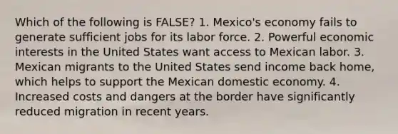 Which of the following is FALSE? 1. Mexico's economy fails to generate sufficient jobs for its labor force. 2. Powerful economic interests in the United States want access to Mexican labor. 3. Mexican migrants to the United States send income back home, which helps to support the Mexican domestic economy. 4. Increased costs and dangers at the border have significantly reduced migration in recent years.