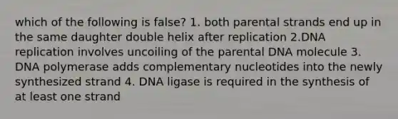 which of the following is false? 1. both parental strands end up in the same daughter double helix after replication 2.DNA replication involves uncoiling of the parental DNA molecule 3. DNA polymerase adds complementary nucleotides into the newly synthesized strand 4. DNA ligase is required in the synthesis of at least one strand