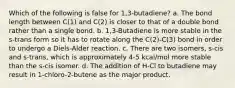 Which of the following is false for 1,3-butadiene? a. The bond length between C(1) and C(2) is closer to that of a double bond rather than a single bond. b. 1,3-Butadiene is more stable in the s-trans form so it has to rotate along the C(2)-C(3) bond in order to undergo a Diels-Alder reaction. c. There are two isomers, s-cis and s-trans, which is approximately 4-5 kcal/mol more stable than the s-cis isomer. d. The addition of H-Cl to butadiene may result in 1-chloro-2-butene as the major product.